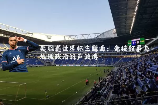美加墨世界杯主题曲:竞技叙事与地理政治的声波博弈