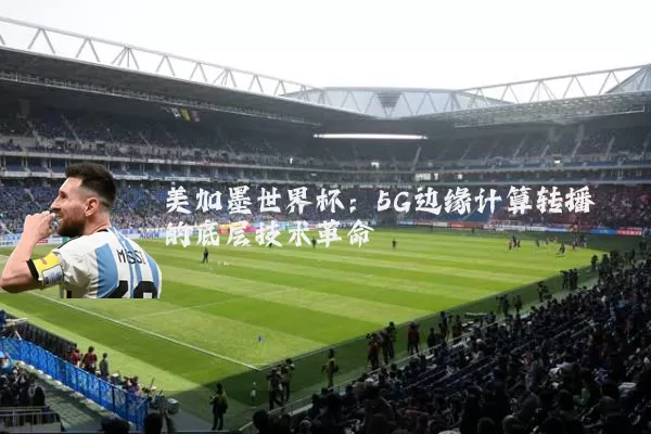 美加墨世界杯:5G边缘计算转播的底层技术革命