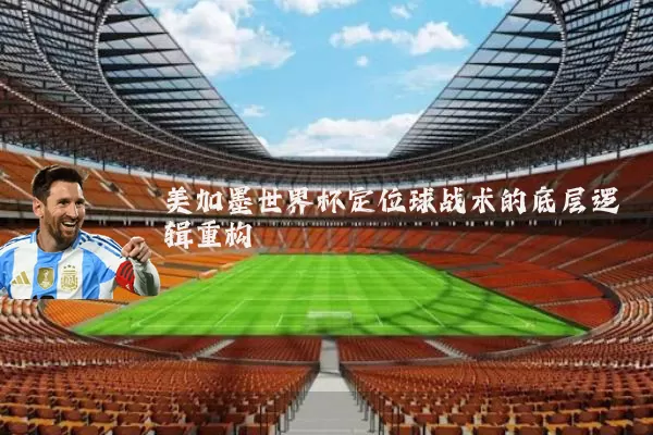 美加墨世界杯定位球战术的底层逻辑重构