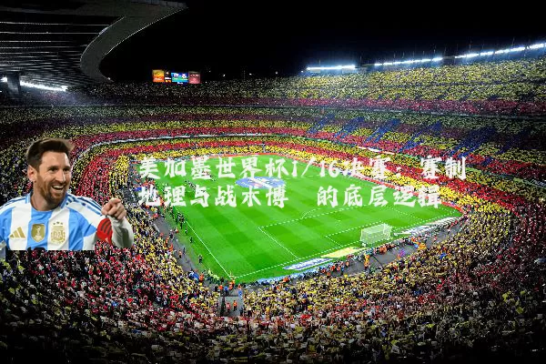 美加墨世界杯1/16决赛:赛制地理与战术博弈的底层逻辑